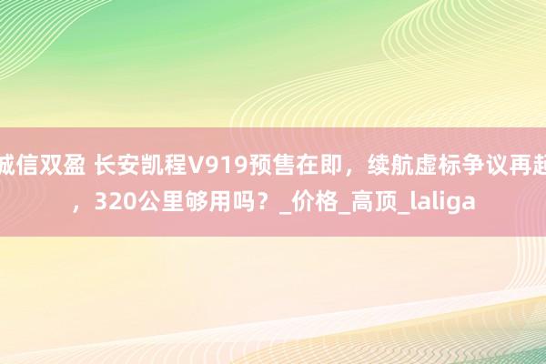 诚信双盈 长安凯程V919预售在即，续航虚标争议再起，320公里够用吗？_价格_高顶_laliga