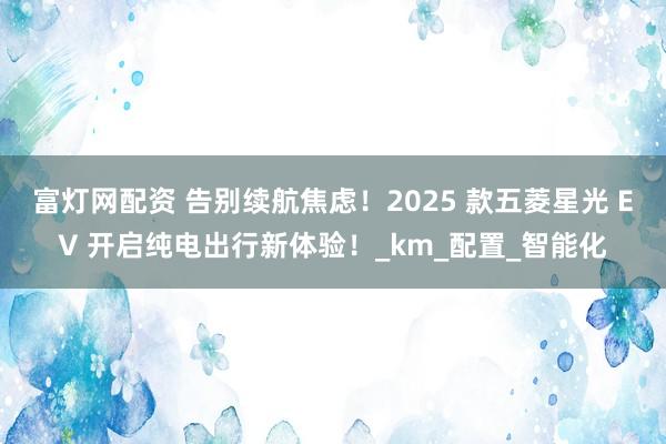 富灯网配资 告别续航焦虑！2025 款五菱星光 EV 开启纯电出行新体验！_km_配置_智能化