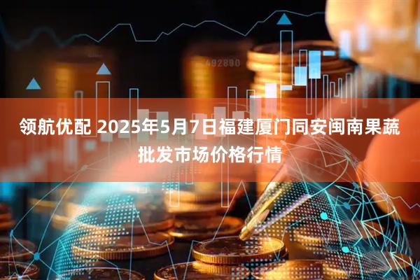 领航优配 2025年5月7日福建厦门同安闽南果蔬批发市场价格行情