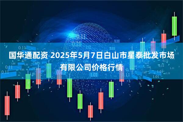 国华通配资 2025年5月7日白山市星泰批发市场有限公司价格行情