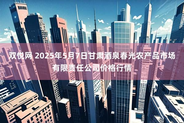 双悦网 2025年5月7日甘肃酒泉春光农产品市场有限责任公司价格行情