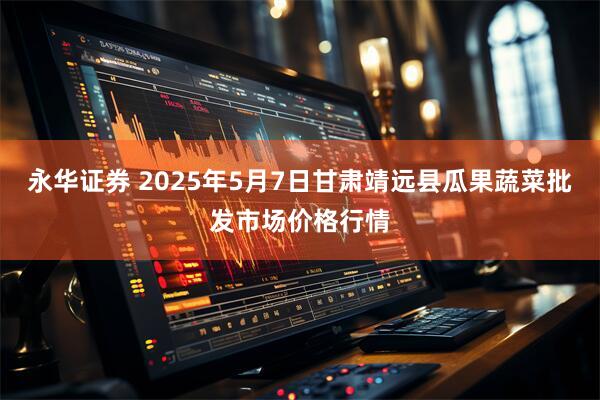 永华证券 2025年5月7日甘肃靖远县瓜果蔬菜批发市场价格行情