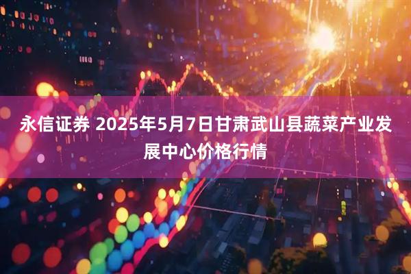 永信证券 2025年5月7日甘肃武山县蔬菜产业发展中心价格行情
