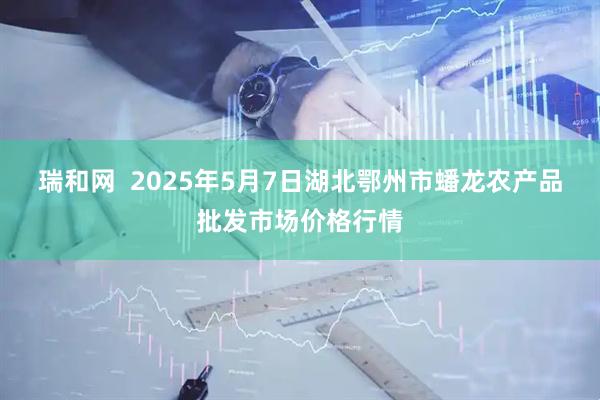 瑞和网  2025年5月7日湖北鄂州市蟠龙农产品批发市场价格行情