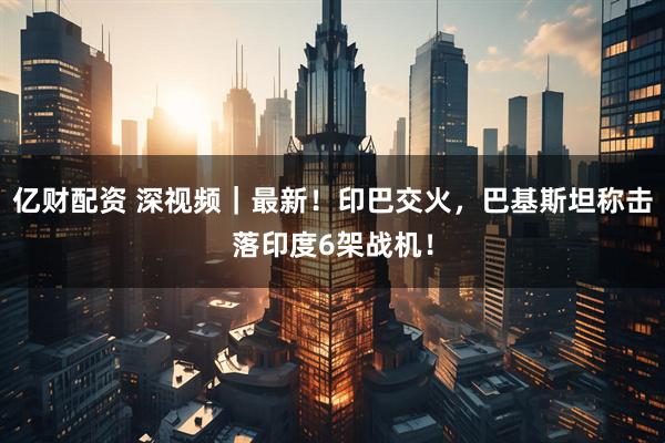 亿财配资 深视频｜最新！印巴交火，巴基斯坦称击落印度6架战机！