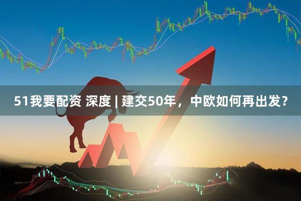 51我要配资 深度 | 建交50年，中欧如何再出发？