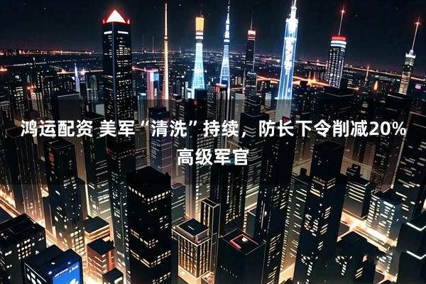 鸿运配资 美军“清洗”持续，防长下令削减20%高级军官