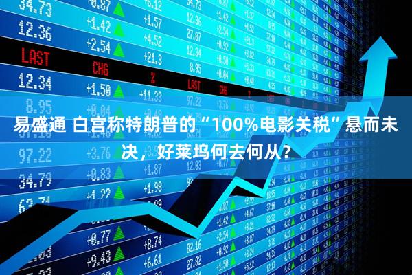易盛通 白宫称特朗普的“100%电影关税”悬而未决，好莱坞何去何从？