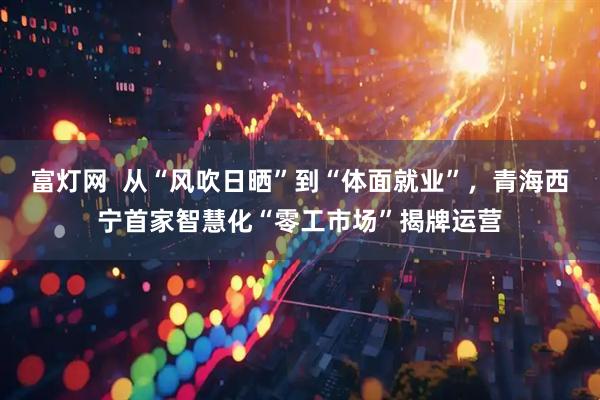 富灯网  从“风吹日晒”到“体面就业”，青海西宁首家智慧化“零工市场”揭牌运营