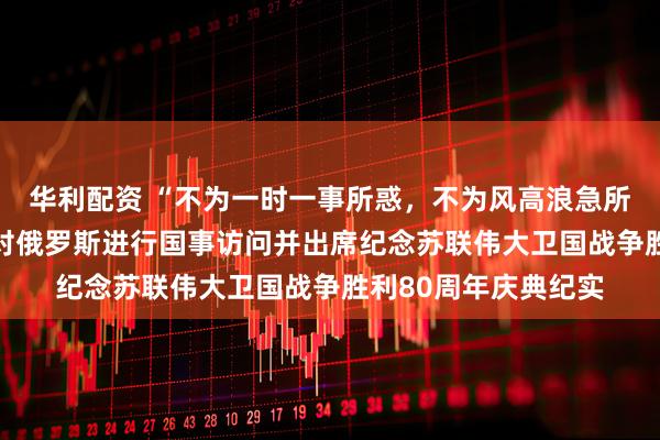 华利配资 “不为一时一事所惑，不为风高浪急所扰”——习近平主席对俄罗斯进行国事访问并出席纪念苏联伟大卫国战争胜利80周年庆典纪实