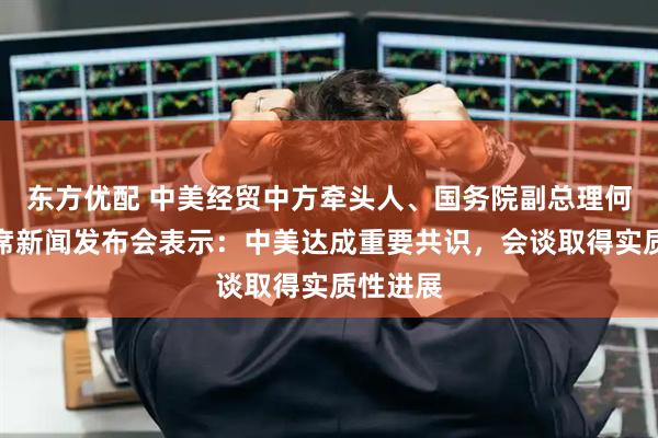 东方优配 中美经贸中方牵头人、国务院副总理何立峰出席新闻发布会表示：中美达成重要共识，会谈取得实质性进展