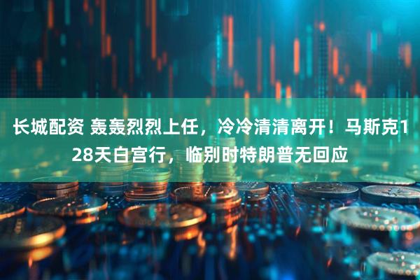 长城配资 轰轰烈烈上任，冷冷清清离开！马斯克128天白宫行，临别时特朗普无回应