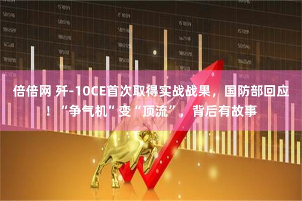 倍倍网 歼-10CE首次取得实战战果，国防部回应！“争气机”变“顶流”，背后有故事