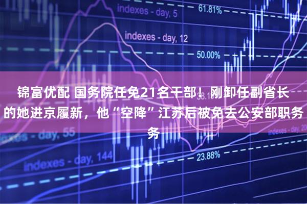 锦富优配 国务院任免21名干部！刚卸任副省长的她进京履新，他“空降”江苏后被免去公安部职务