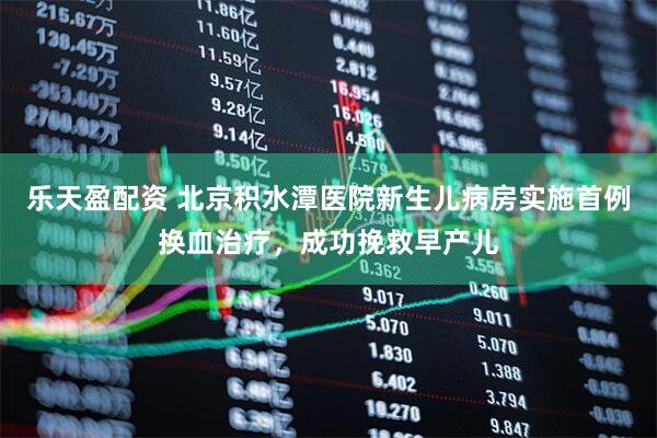 乐天盈配资 北京积水潭医院新生儿病房实施首例换血治疗，成功挽救早产儿