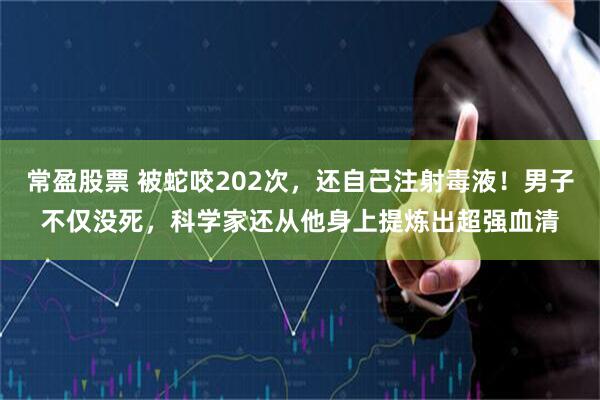 常盈股票 被蛇咬202次，还自己注射毒液！男子不仅没死，科学家还从他身上提炼出超强血清