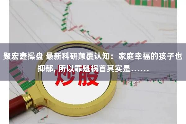 聚宏鑫操盘 最新科研颠覆认知：家庭幸福的孩子也抑郁, 所以罪魁祸首其实是……