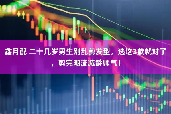 鑫月配 二十几岁男生别乱剪发型，选这3款就对了，剪完潮流减龄帅气！