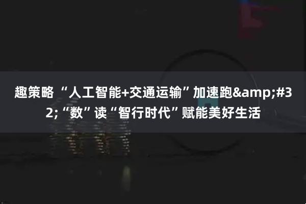 趣策略 “人工智能+交通运输”加速跑&#32;“数”读“智行时代”赋能美好生活