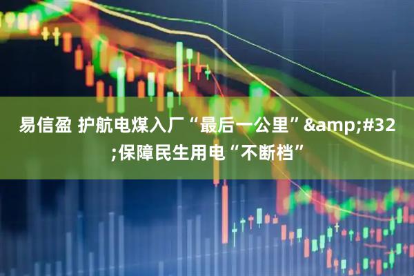 易信盈 护航电煤入厂“最后一公里”&#32;保障民生用电“不断档”