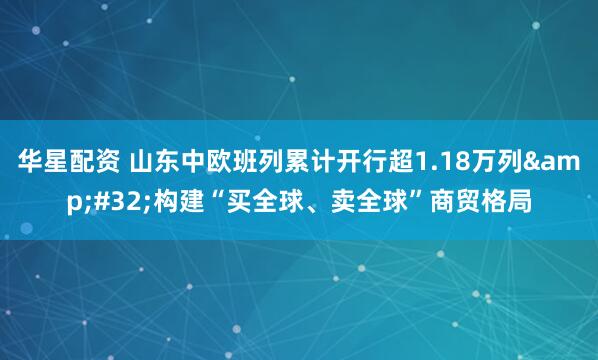 华星配资 山东中欧班列累计开行超1.18万列&#32;构建“买全球、卖全球”商贸格局