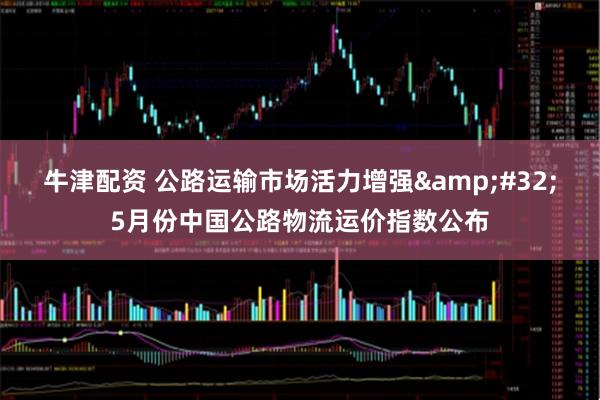 牛津配资 公路运输市场活力增强&#32;5月份中国公路物流运价指数公布