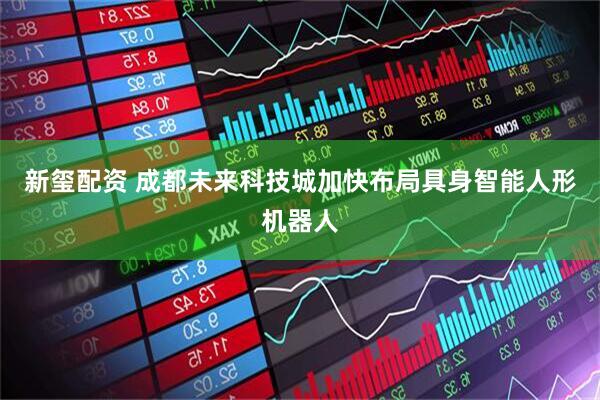 新玺配资 成都未来科技城加快布局具身智能人形机器人