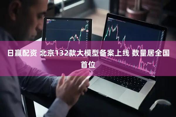 日赢配资 北京132款大模型备案上线 数量居全国首位