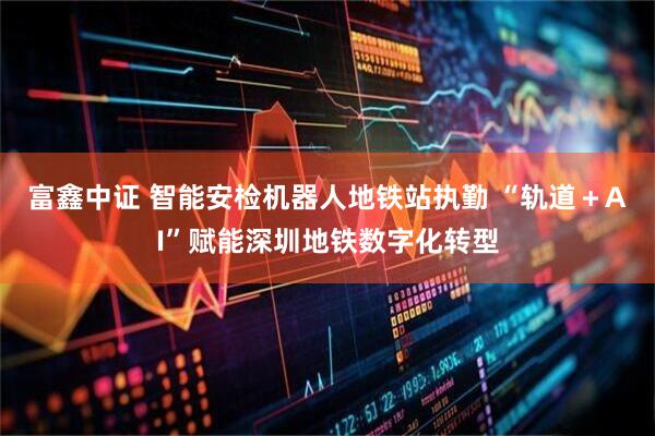 富鑫中证 智能安检机器人地铁站执勤 “轨道＋AI”赋能深圳地铁数字化转型