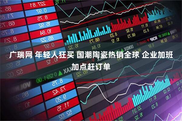 广瑞网 年轻人狂买 国潮陶瓷热销全球 企业加班加点赶订单