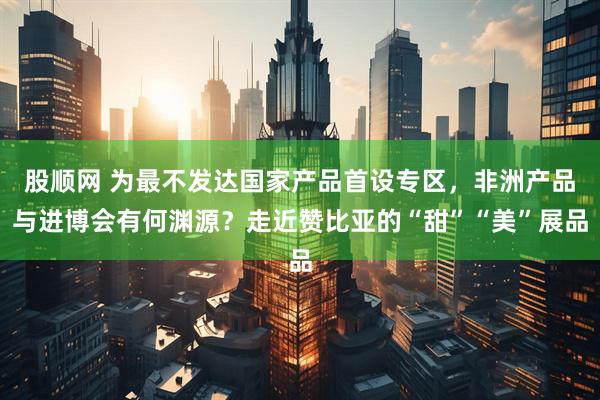 股顺网 为最不发达国家产品首设专区，非洲产品与进博会有何渊源？走近赞比亚的“甜”“美”展品