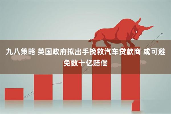 九八策略 英国政府拟出手挽救汽车贷款商 或可避免数十亿赔偿