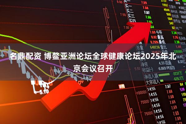 名鼎配资 博鳌亚洲论坛全球健康论坛2025年北京会议召开