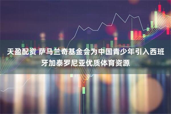 天盈配资 萨马兰奇基金会为中国青少年引入西班牙加泰罗尼亚优质体育资源