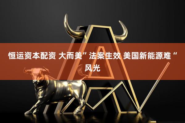 恒运资本配资 大而美”法案生效 美国新能源难“风光
