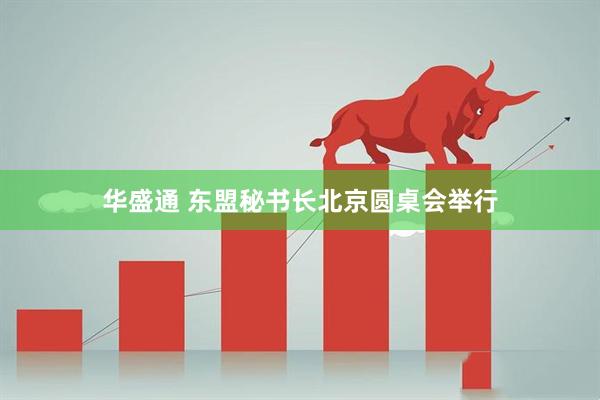 华盛通 东盟秘书长北京圆桌会举行