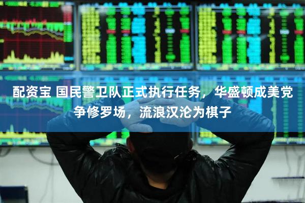 配资宝 国民警卫队正式执行任务，华盛顿成美党争修罗场，流浪汉沦为棋子