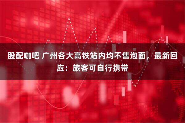 股配咖吧 广州各大高铁站内均不售泡面，最新回应：旅客可自行携带