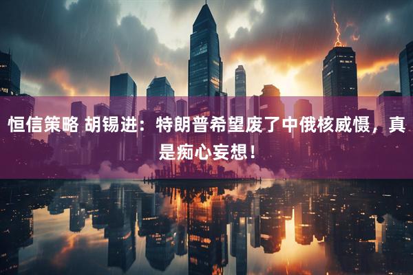 恒信策略 胡锡进：特朗普希望废了中俄核威慑，真是痴心妄想！