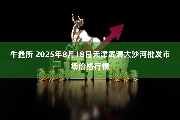 牛鑫所 2025年8月18日天津武清大沙河批发市场价格行情