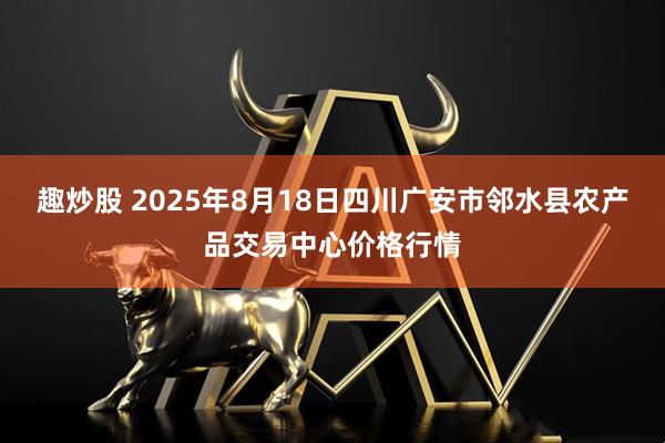 趣炒股 2025年8月18日四川广安市邻水县农产品交易中心价格行情