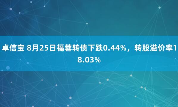 卓信宝 8月25日福蓉转债下跌0.44%，转股溢价率18.03%