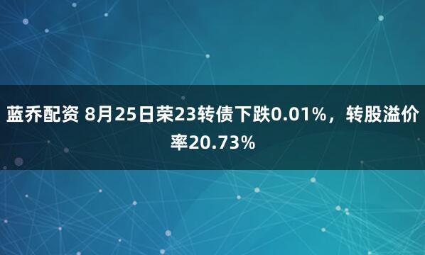 蓝乔配资 8月25日荣23转债下跌0.01%，转股溢价率20.73%