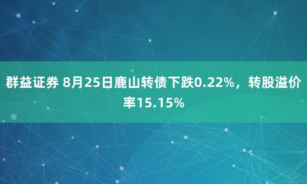 群益证券 8月25日鹿山转债下跌0.22%，转股溢价率15.15%