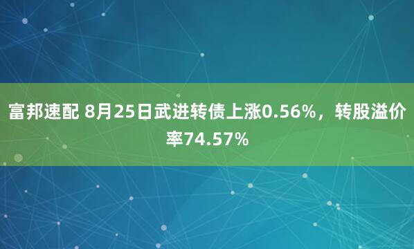 富邦速配 8月25日武进转债上涨0.56%，转股溢价率74.57%