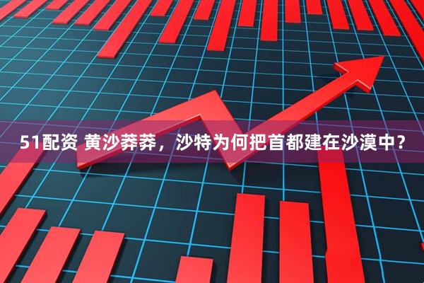 51配资 黄沙莽莽，沙特为何把首都建在沙漠中？