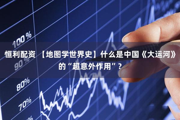 恒利配资 【地图学世界史】什么是中国《大运河》的“超意外作用”？