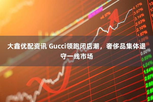 大鑫优配资讯 Gucci领跑闭店潮，奢侈品集体退守一线市场