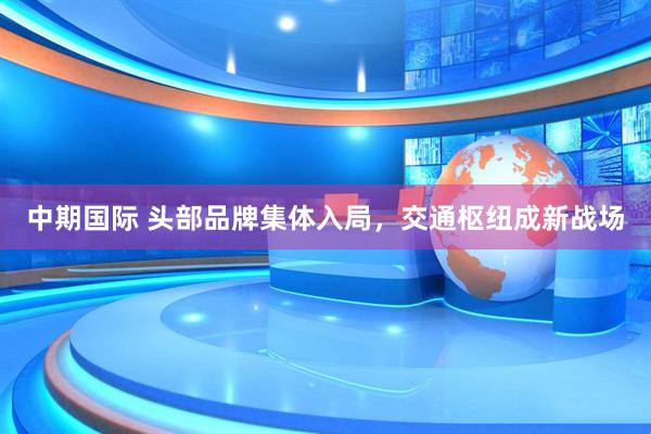 中期国际 头部品牌集体入局，交通枢纽成新战场