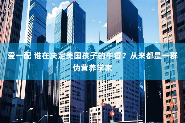 爱一配 谁在决定美国孩子的午餐？从来都是一群伪营养学家
